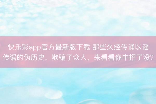 快乐彩app官方最新版下载 那些久经传诵以谣传谣的伪历史，欺骗了众人，来看看你中招了没？