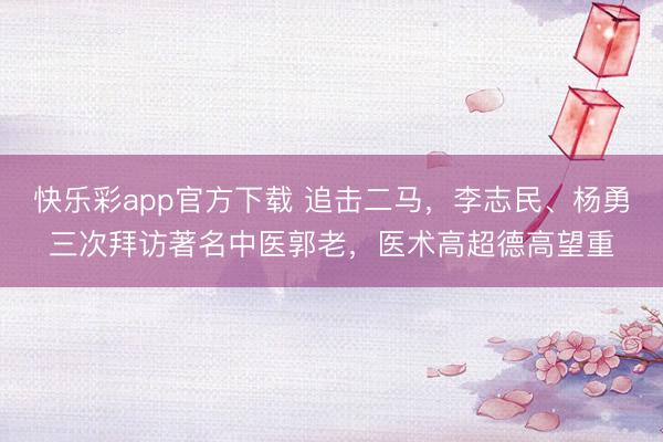 快乐彩app官方下载 追击二马，李志民、杨勇三次拜访著名中医郭老，医术高超德高望重