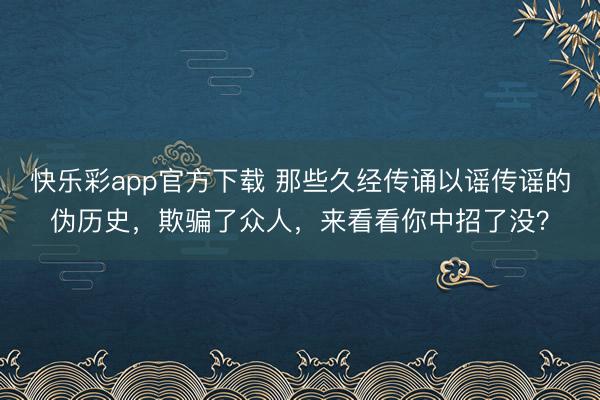 快乐彩app官方下载 那些久经传诵以谣传谣的伪历史,欺骗了众人,来看看你中招了没?