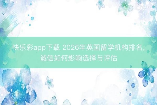 快乐彩app下载 2026年英国留学机构排名,诚信如何影响选择与评估