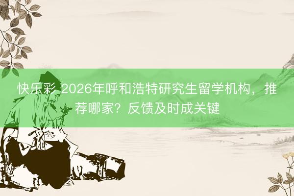 快乐彩 2026年呼和浩特研究生留学机构，推荐哪家？反馈及时成关键