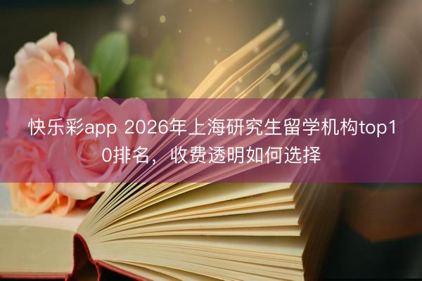 快乐彩app 2026年上海研究生留学机构top10排名，收费透明如何选择