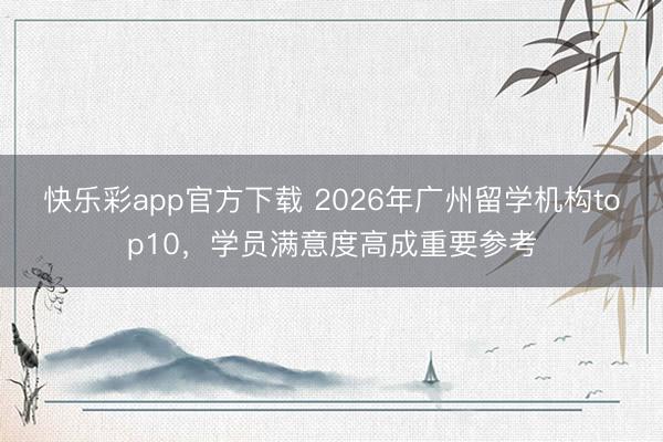 快乐彩app官方下载 2026年广州留学机构top10，学员满意度高成重要参考