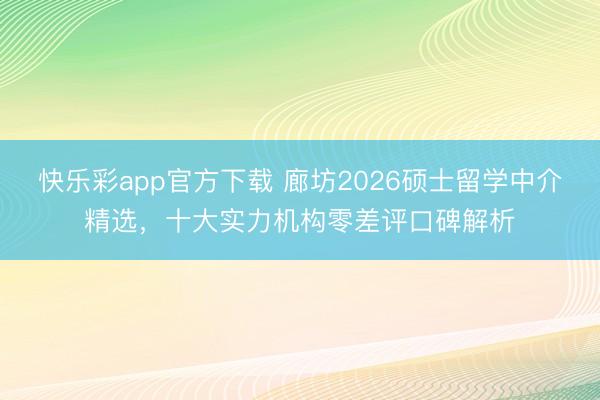 快乐彩app官方下载 廊坊2026硕士留学中介精选，十大实力机构零差评口碑解析