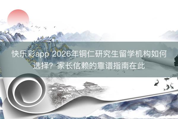 快乐彩app 2026年铜仁研究生留学机构如何选择?家长信赖的靠谱指南在此
