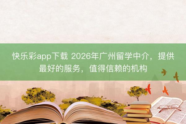 快乐彩app下载 2026年广州留学中介，提供最好的服务，值得信赖的机构