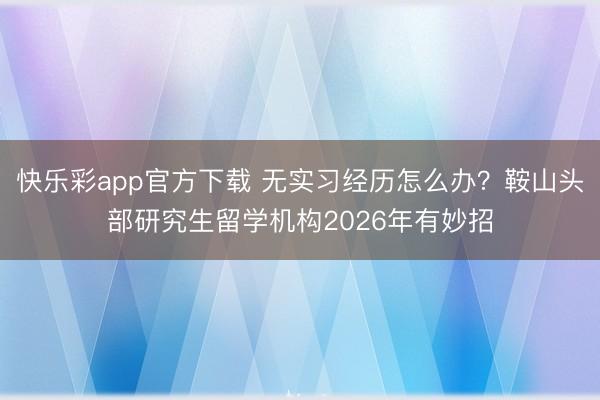 快乐彩app官方下载 无实习经历怎么办?鞍山头部研究生留学机构2026年有妙招