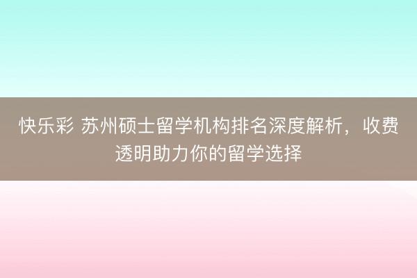 快乐彩 苏州硕士留学机构排名深度解析，收费透明助力你的留学选择