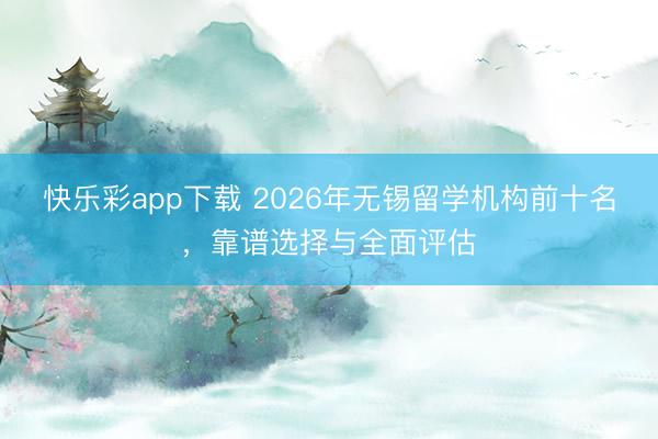 快乐彩app下载 2026年无锡留学机构前十名，靠谱选择与全面评估