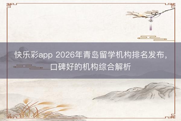 快乐彩app 2026年青岛留学机构排名发布，口碑好的机构综合解析
