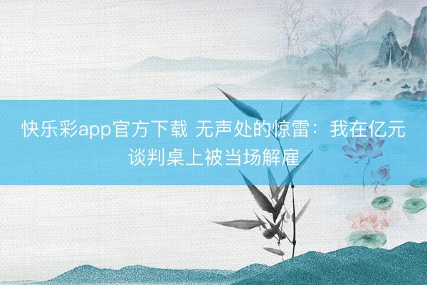 快乐彩app官方下载 无声处的惊雷：我在亿元谈判桌上被当场解雇