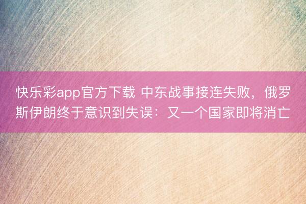 快乐彩app官方下载 中东战事接连失败，俄罗斯伊朗终于意识到失误：又一个国家即将消亡