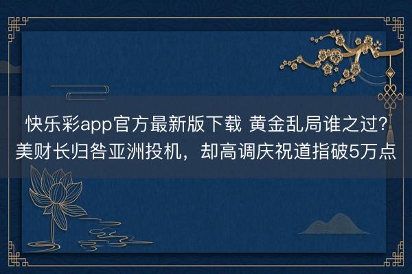 快乐彩app官方最新版下载 黄金乱局谁之过？美财长归咎亚洲投机，却高调庆祝道指破5万点
