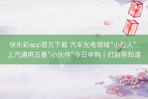 快乐彩app官方下载 汽车光电领域“小巨人”，上汽通用五菱“小伙伴”今日申购丨打新早知道