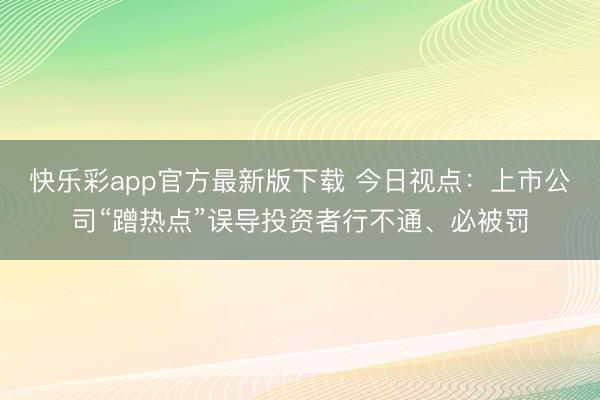 快乐彩app官方最新版下载 今日视点:上市公司“蹭热点”误导投资者行不通、必被罚