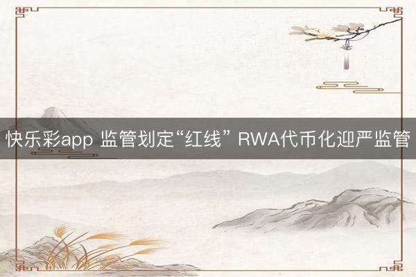 快乐彩app 监管划定“红线” RWA代币化迎严监管
