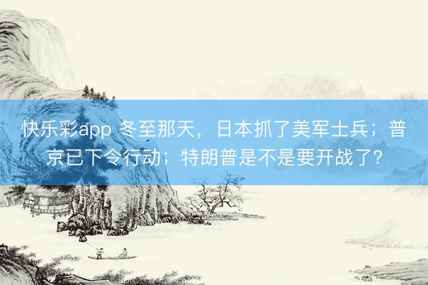 快乐彩app 冬至那天，日本抓了美军士兵；普京已下令行动；特朗普是不是要开战了？