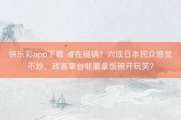 快乐彩app下载 谁在砸锅？六成日本民众感觉不妙，政客窜台非要拿饭碗开玩笑？