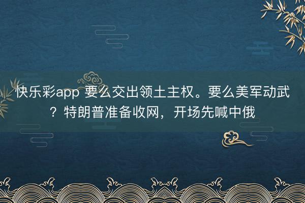 快乐彩app 要么交出领土主权。要么美军动武？特朗普准备收网，开场先喊中俄