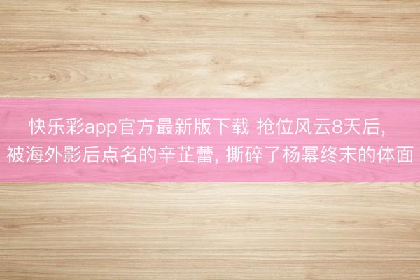 快乐彩app官方最新版下载 抢位风云8天后, 被海外影后点名的辛芷蕾, 撕碎了杨幂终末的体面