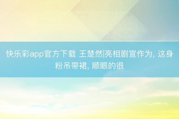 快乐彩app官方下载 王楚然|亮相剧宣作为, 这身粉吊带裙, 顺眼的很