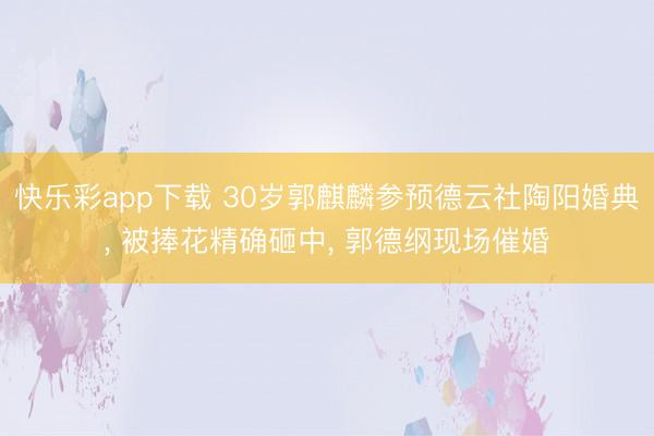 快乐彩app下载 30岁郭麒麟参预德云社陶阳婚典, 被捧花精确砸中, 郭德纲现场催婚