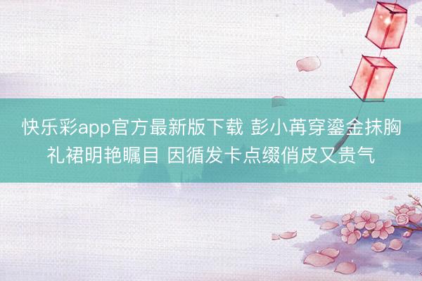 快乐彩app官方最新版下载 彭小苒穿鎏金抹胸礼裙明艳瞩目 因循发卡点缀俏皮又贵气