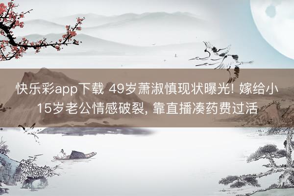 快乐彩app下载 49岁萧淑慎现状曝光! 嫁给小15岁老公情感破裂, 靠直播凑药费过活