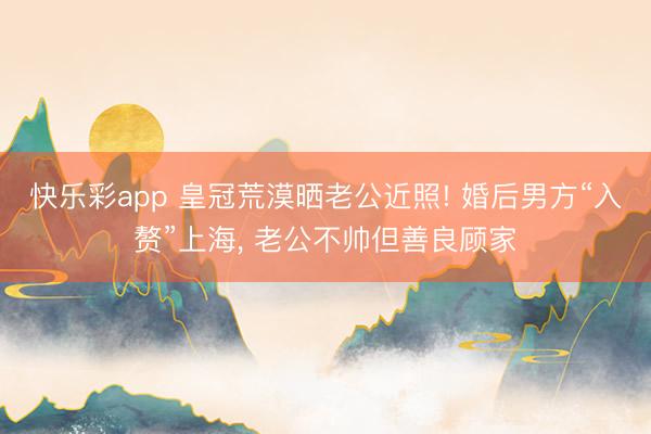 快乐彩app 皇冠荒漠晒老公近照! 婚后男方“入赘”上海, 老公不帅但善良顾家