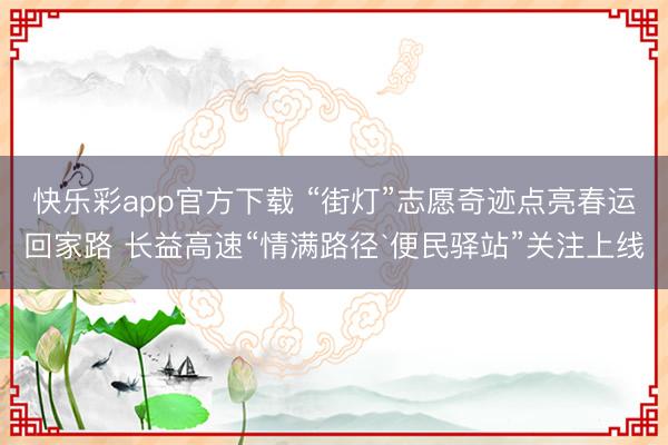 快乐彩app官方下载 “街灯”志愿奇迹点亮春运回家路 长益高速“情满路径`便民驿站”关注上线