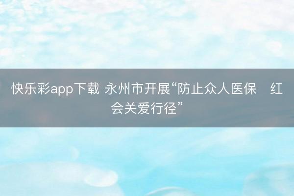 快乐彩app下载 永州市开展“防止众人医保・红会关爱行径”