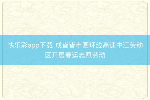 快乐彩app下载 成皆皆市圈环线高速中江劳动区开展春运志愿劳动