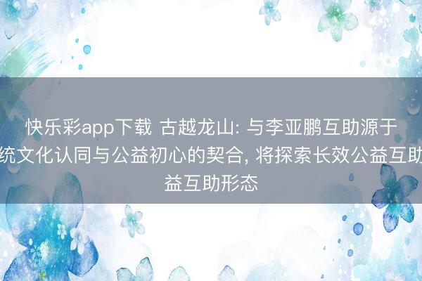 快乐彩app下载 古越龙山: 与李亚鹏互助源于对传统文化认同与公益初心的契合, 将探索长效公益互助形态