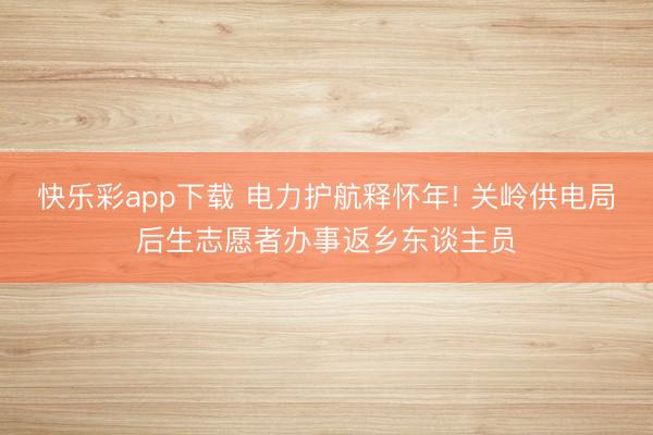 快乐彩app下载 电力护航释怀年! 关岭供电局后生志愿者办事返乡东谈主员