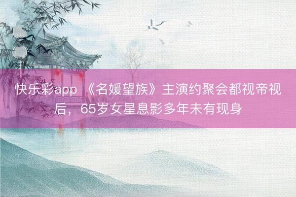 快乐彩app 《名媛望族》主演约聚会都视帝视后,65岁女星息影多年未有现身