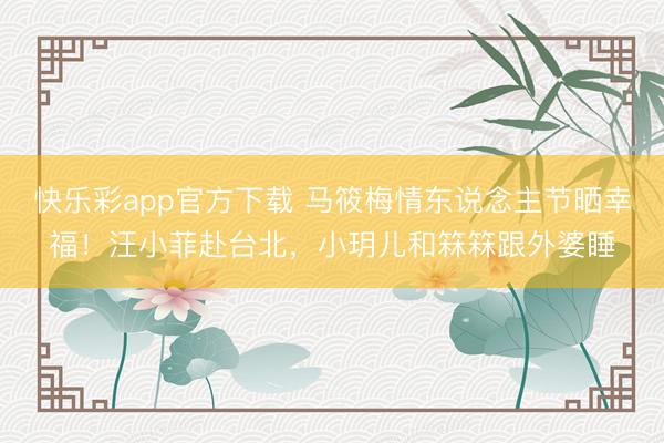 快乐彩app官方下载 马筱梅情东说念主节晒幸福！汪小菲赴台北，小玥儿和箖箖跟外婆睡