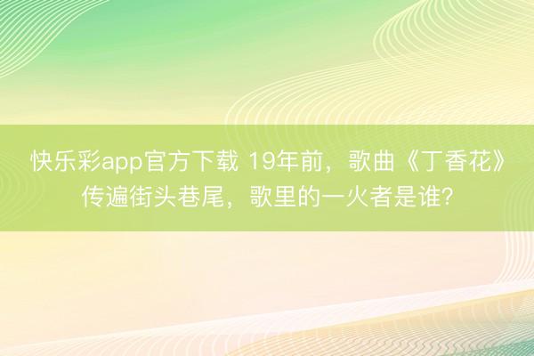 快乐彩app官方下载 19年前，歌曲《丁香花》传遍街头巷尾，歌里的一火者是谁？