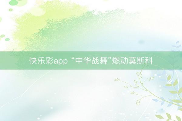 快乐彩app “中华战舞”燃动莫斯科