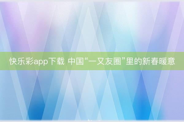 快乐彩app下载 中国“一又友圈”里的新春暖意