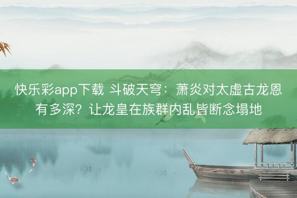 快乐彩app下载 斗破天穹：萧炎对太虚古龙恩有多深？让龙皇在族群内乱皆断念塌地