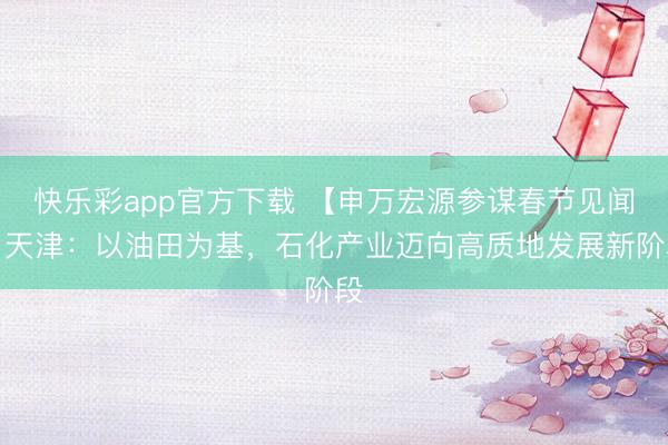 快乐彩app官方下载 【申万宏源参谋春节见闻】天津:以油田为基,石化产业迈向高质地发展新阶段