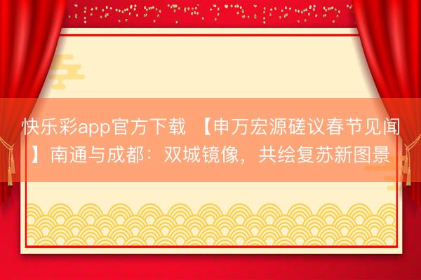 快乐彩app官方下载 【申万宏源磋议春节见闻】南通与成都:双城镜像,共绘复苏新图景