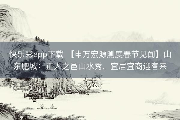 快乐彩app下载 【申万宏源测度春节见闻】山东肥城:正人之邑山水秀,宜居宜商迎客来