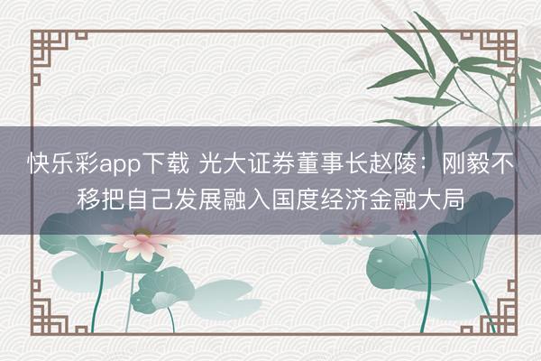 快乐彩app下载 光大证券董事长赵陵:刚毅不移把自己发展融入国度经济金融大局