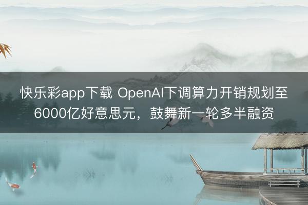 快乐彩app下载 OpenAI下调算力开销规划至6000亿好意思元，鼓舞新一轮多半融资