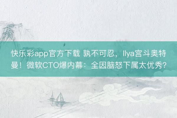快乐彩app官方下载 孰不可忍，Ilya宫斗奥特曼！微软CTO爆内幕：全因脑怒下属太优秀？