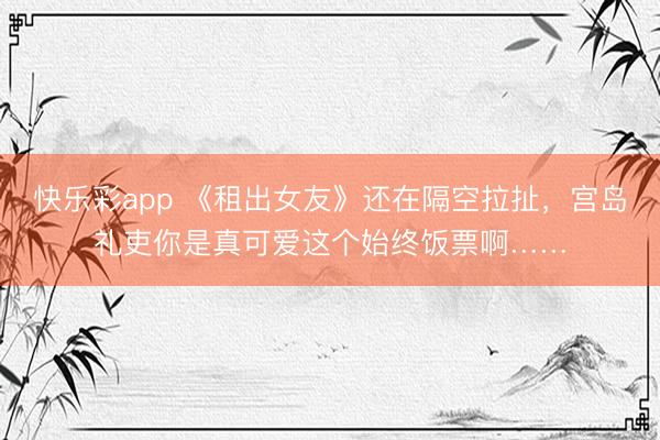 快乐彩app 《租出女友》还在隔空拉扯，宫岛礼吏你是真可爱这个始终饭票啊……