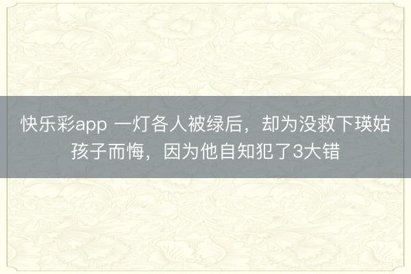 快乐彩app 一灯各人被绿后，却为没救下瑛姑孩子而悔，因为他自知犯了3大错