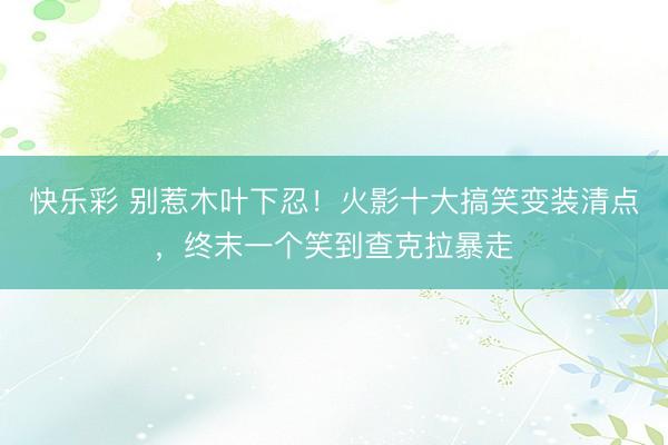 快乐彩 别惹木叶下忍！火影十大搞笑变装清点，终末一个笑到查克拉暴走