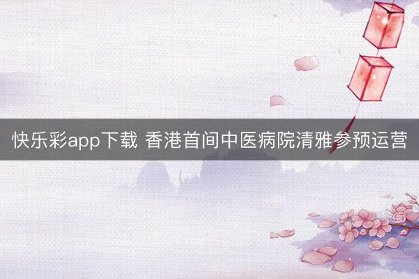 快乐彩app下载 香港首间中医病院清雅参预运营